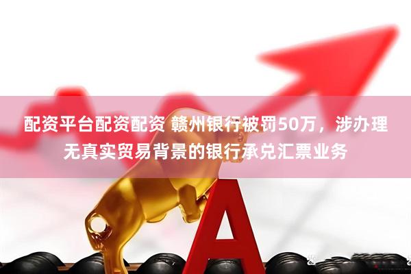 配资平台配资配资 赣州银行被罚50万，涉办理无真实贸易背景的银行承兑汇票业务
