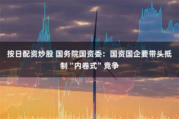 按日配资炒股 国务院国资委：国资国企要带头抵制“内卷式”竞争