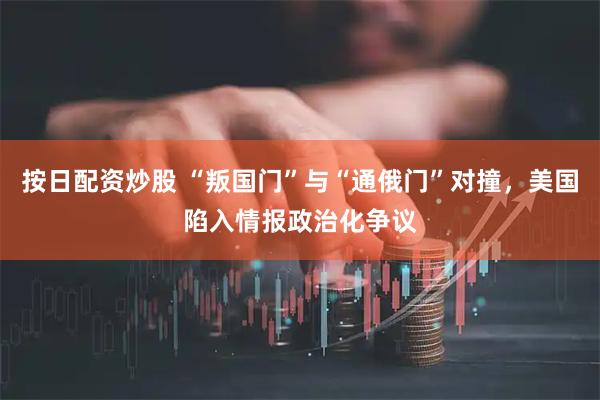 按日配资炒股 “叛国门”与“通俄门”对撞，美国陷入情报政治化争议