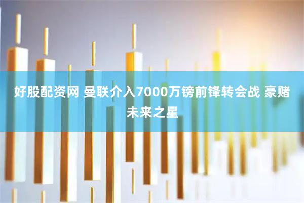 好股配资网 曼联介入7000万镑前锋转会战 豪赌未来之星