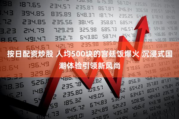 按日配资炒股 人均500块的宫廷饭爆火 沉浸式国潮体验引领新风尚
