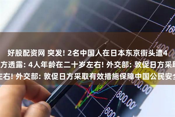 好股配资网 突发! 2名中国人在日本东京街头遭4人铁棍袭击受重伤! 警方透露: 4人年龄在二十岁左右! 外交部: 敦促日方采取有效措施保障中国公民安全