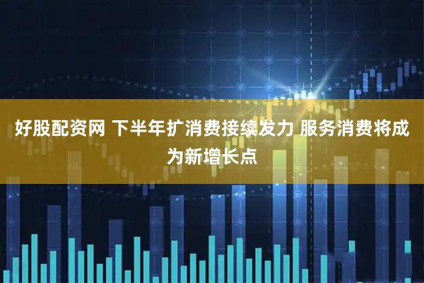 好股配资网 下半年扩消费接续发力 服务消费将成为新增长点