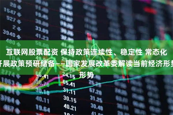 互联网股票配资 保持政策连续性、稳定性 常态化开展政策预研储备——国家发展改革委解读当前经济形势
