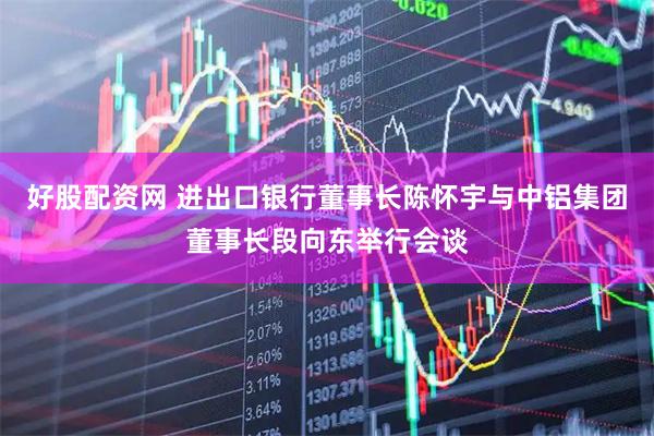 好股配资网 进出口银行董事长陈怀宇与中铝集团董事长段向东举行会谈