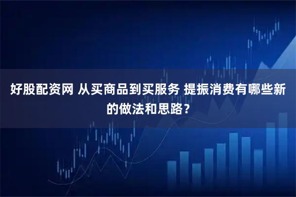 好股配资网 从买商品到买服务 提振消费有哪些新的做法和思路?