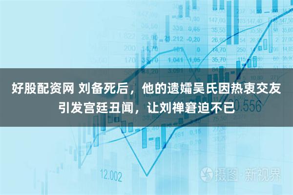 好股配资网 刘备死后,他的遗孀吴氏因热衷交友引发宫廷丑闻,让刘禅窘迫不已