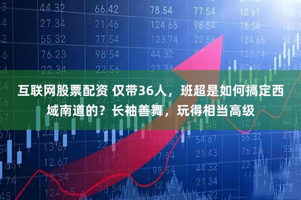 互联网股票配资 仅带36人,班超是如何搞定西域南道的?长袖善舞,玩得相当高级