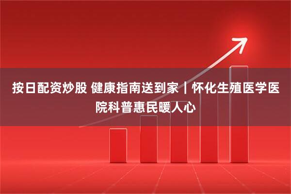 按日配资炒股 健康指南送到家｜怀化生殖医学医院科普惠民暖人心