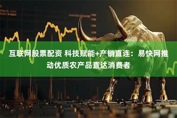 互联网股票配资 科技赋能+产销直连:易快网推动优质农产品直达消费者